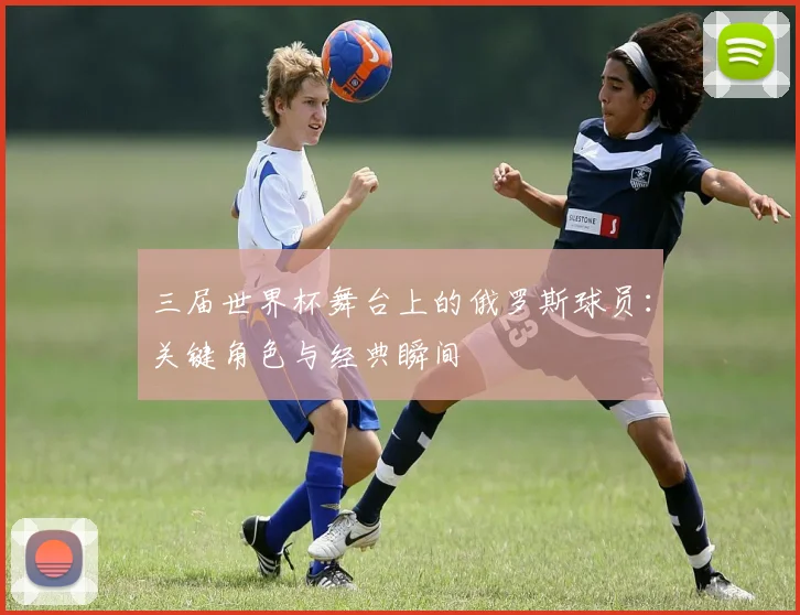 三届世界杯舞台上的俄罗斯球员：关键角色与经典瞬间