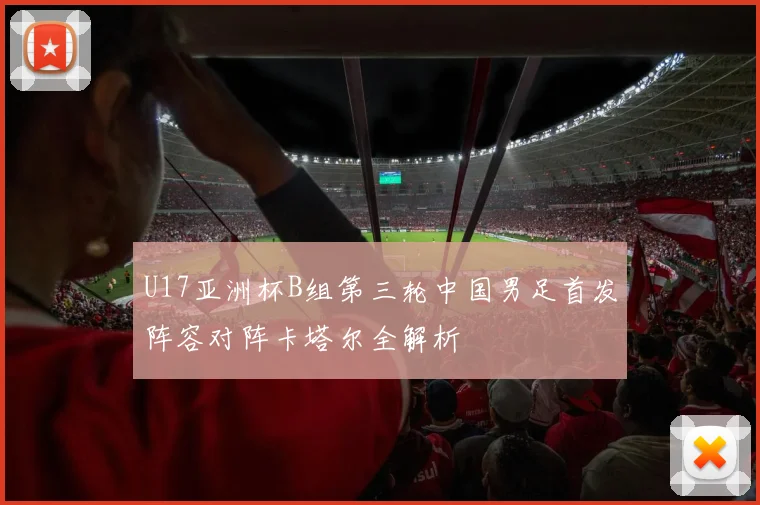 U17亚洲杯B组第三轮中国男足首发阵容对阵卡塔尔全解析