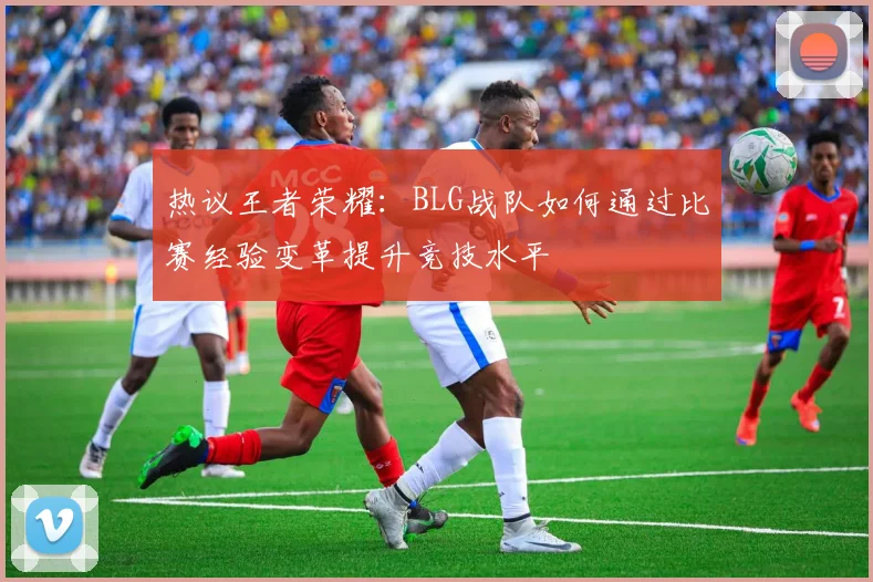 热议王者荣耀:BLG战队如何通过比赛经验变革提升竞技水平