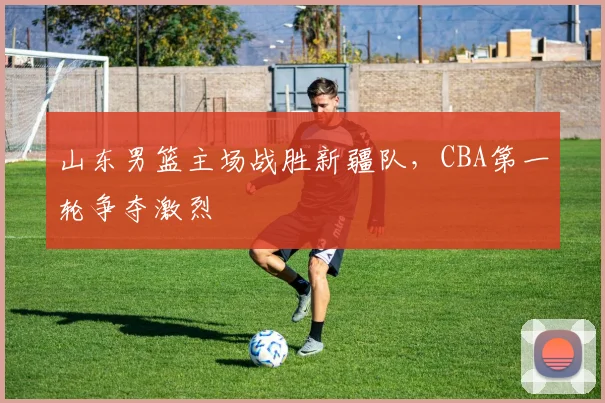 山东男篮主场战胜新疆队，CBA第一轮争夺激烈