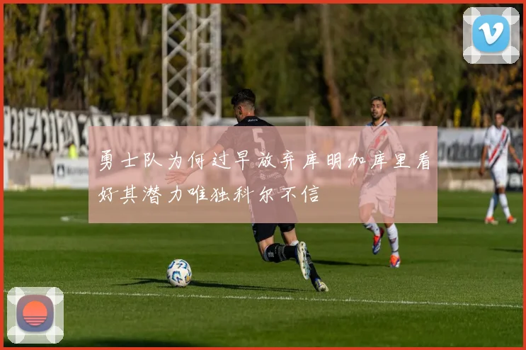 勇士队为何过早放弃库明加库里看好其潜力唯独科尔不信