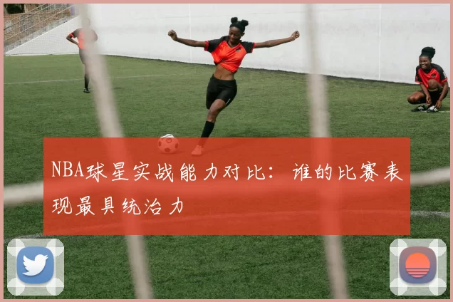 NBA球星实战能力对比：谁的比赛表现最具统治力