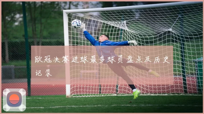 欧冠决赛进球最多球员盘点及历史记录