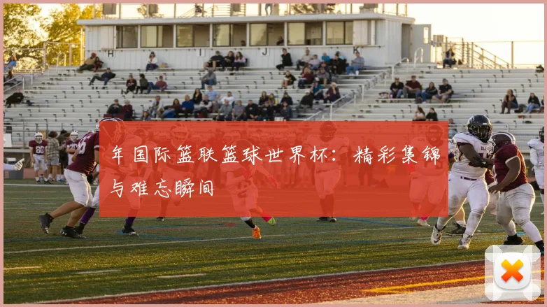 年国际篮联篮球世界杯：精彩集锦与难忘瞬间