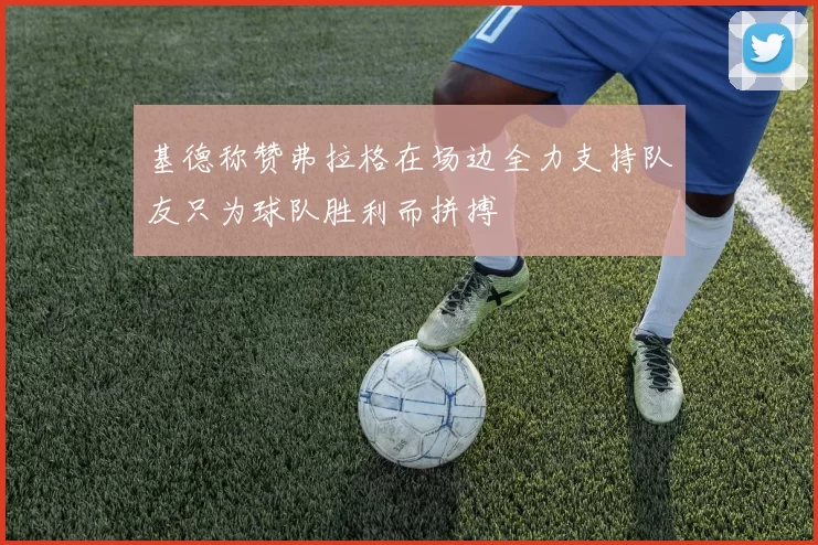 基德称赞弗拉格在场边全力支持队友只为球队胜利而拼搏
