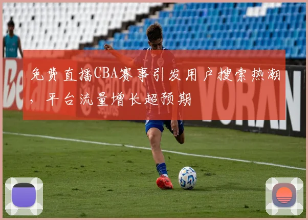 免费直播CBA赛事引发用户搜索热潮，平台流量增长超预期