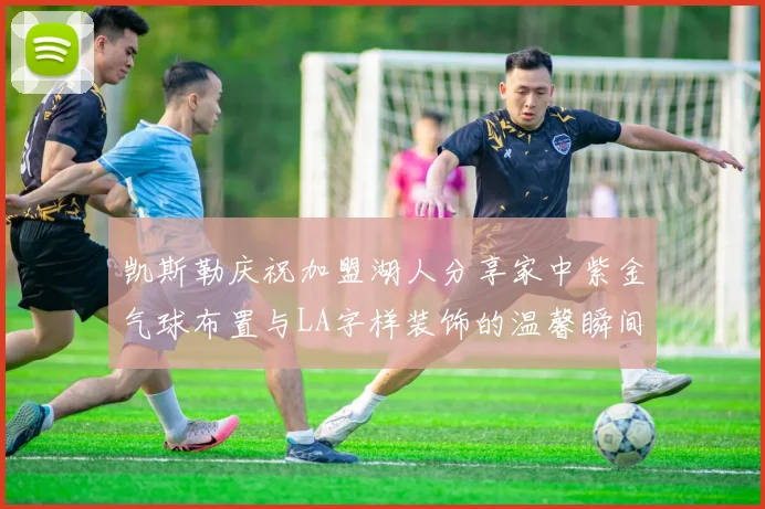 凯斯勒庆祝加盟湖人分享家中紫金气球布置与LA字样装饰的温馨瞬间