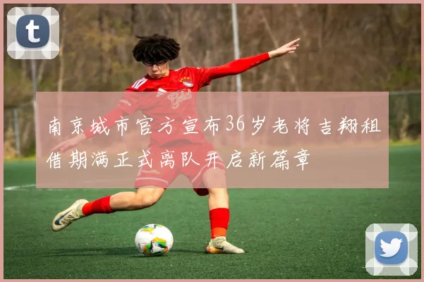 南京城市官方宣布36岁老将吉翔租借期满正式离队开启新篇章