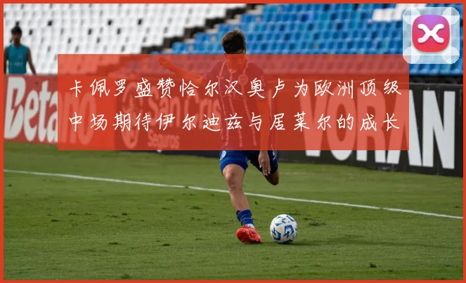 卡佩罗盛赞恰尔汉奥卢为欧洲顶级中场期待伊尔迪兹与居莱尔的成长