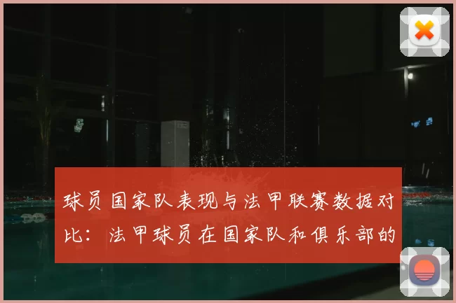 球员国家队表现与法甲联赛数据对比：法甲球员在国家队和俱乐部的表现对比