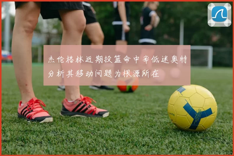 杰伦格林近期投篮命中率低迷奥特分析其移动问题为根源所在