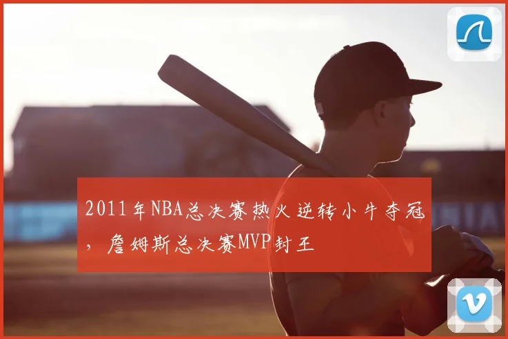 2011年NBA总决赛热火逆转小牛夺冠,詹姆斯总决赛MVP封王