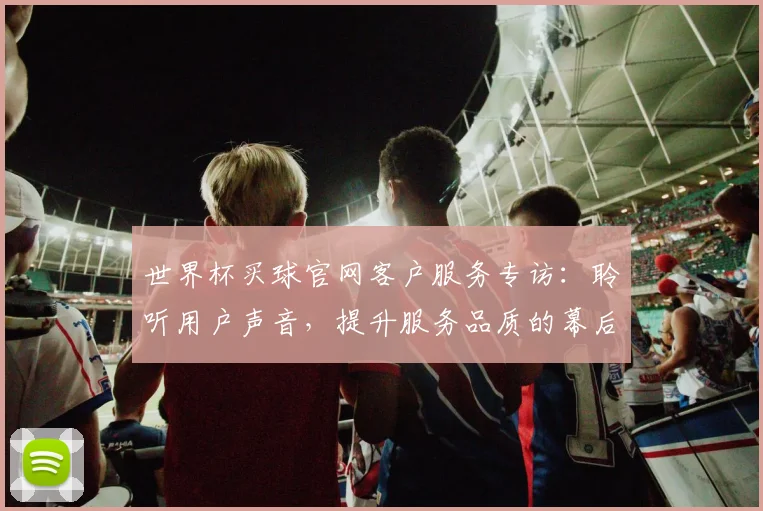 世界杯买球官网客户服务专访：聆听用户声音，提升服务品质的幕后故事