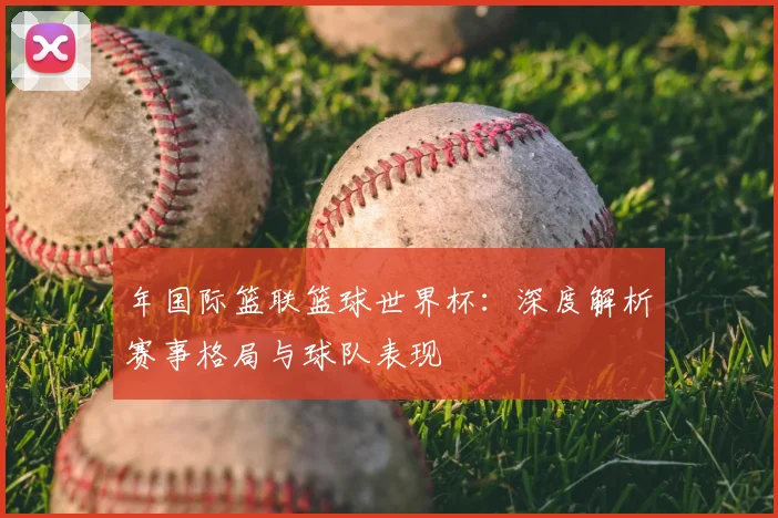 年国际篮联篮球世界杯：深度解析赛事格局与球队表现