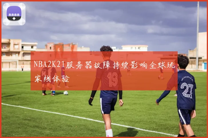 NBA2K21服务器故障持续影响全球玩家线体验