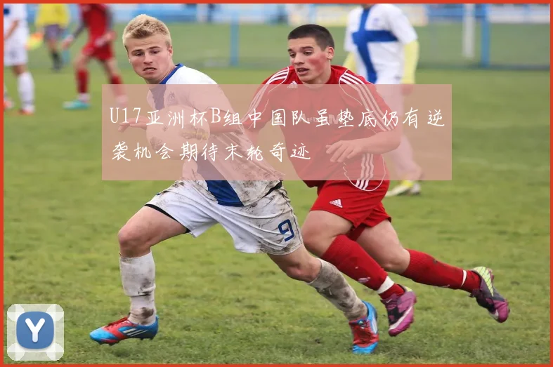 U17亚洲杯B组中国队虽垫底仍有逆袭机会期待末轮奇迹