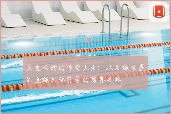 贝克汉姆的传奇人生:从足球明星到全球文化符号的跨界之路