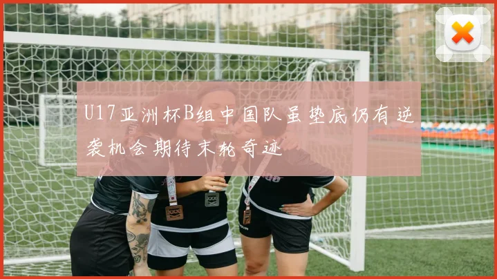 U17亚洲杯B组中国队虽垫底仍有逆袭机会期待末轮奇迹