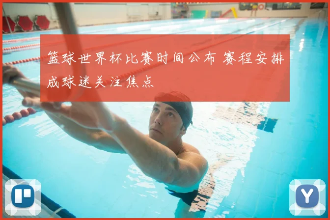 篮球世界杯比赛时间公布 赛程安排成球迷关注焦点