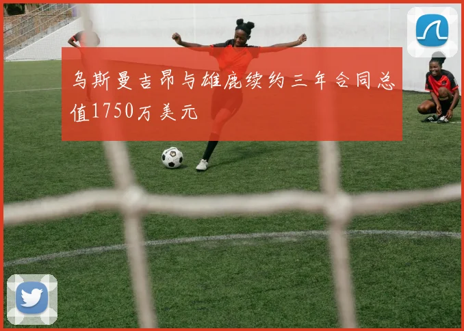 乌斯曼吉昂与雄鹿续约三年合同总值1750万美元