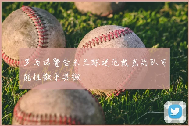 罗马诺警告米兰球迷范戴克离队可能性微乎其微