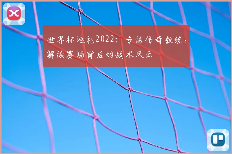 世界杯巡礼2022:专访传奇教练,解读赛场背后的战术风云