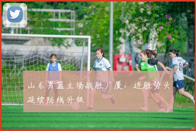 山东男篮主场战胜广厦，连胜势头延续防线升级
