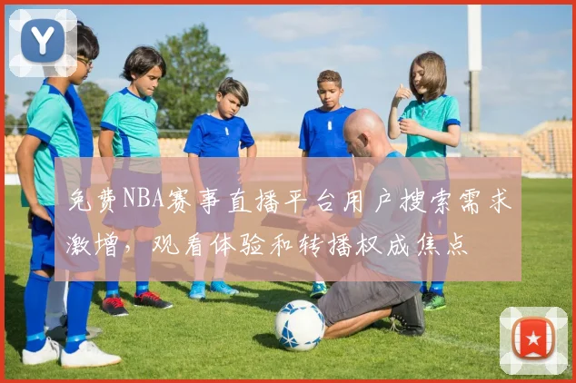 免费NBA赛事直播平台用户搜索需求激增,观看体验和转播权成焦点