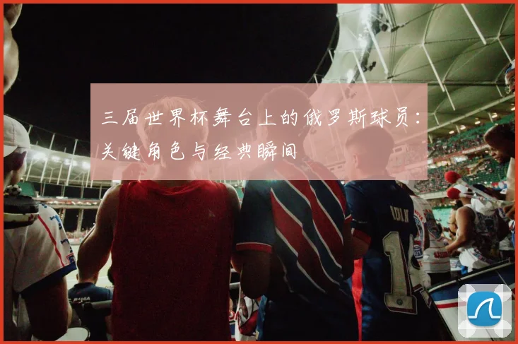 三届世界杯舞台上的俄罗斯球员：关键角色与经典瞬间