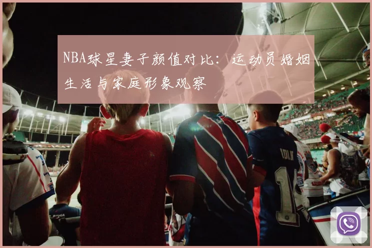 NBA球星妻子颜值对比：运动员婚姻生活与家庭形象观察