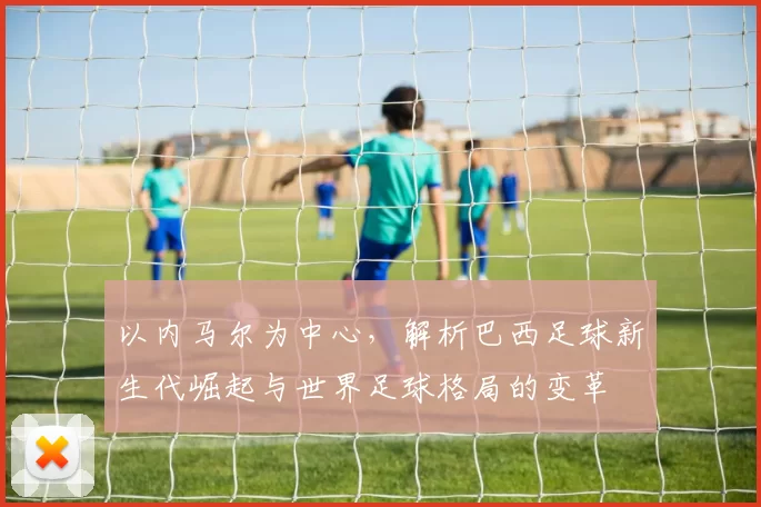 以内马尔为中心，解析巴西足球新生代崛起与世界足球格局的变革