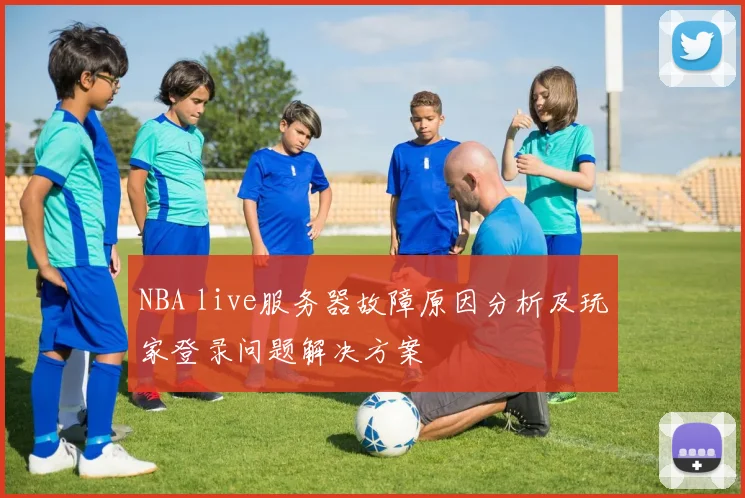 NBA live服务器故障原因分析及玩家登录问题解决方案