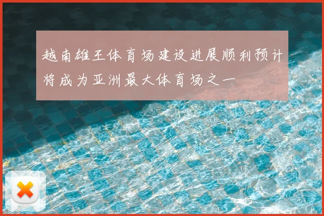 越南雄王体育场建设进展顺利预计将成为亚洲最大体育场之一
