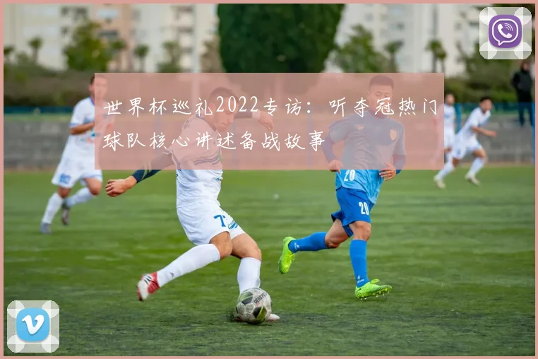 世界杯巡礼2022专访:听夺冠热门球队核心讲述备战故事
