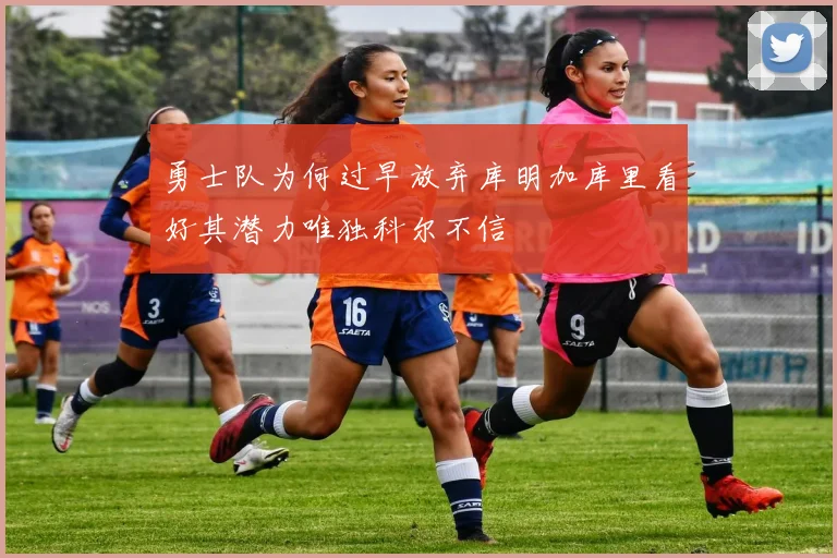勇士队为何过早放弃库明加库里看好其潜力唯独科尔不信