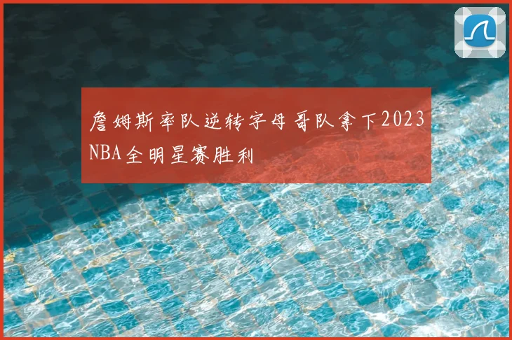 詹姆斯率队逆转字母哥队拿下2023NBA全明星赛胜利