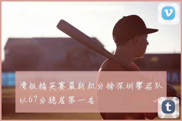 滑板精英赛最新积分榜深圳攀岩队以67分稳居第一名