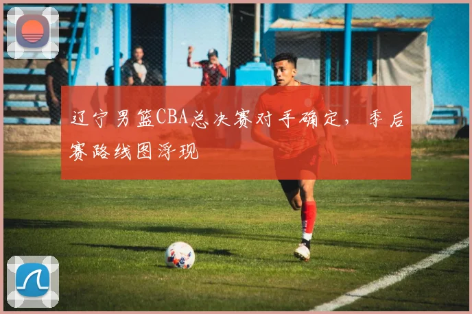 辽宁男篮CBA总决赛对手确定，季后赛路线图浮现