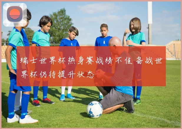 瑞士世界杯热身赛战绩不佳 备战世界杯仍待提升状态