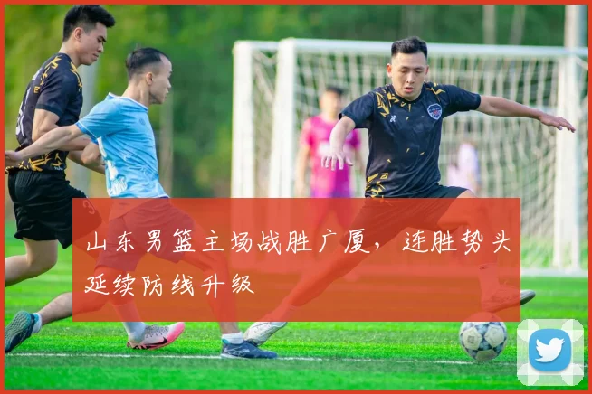 山东男篮主场战胜广厦，连胜势头延续防线升级