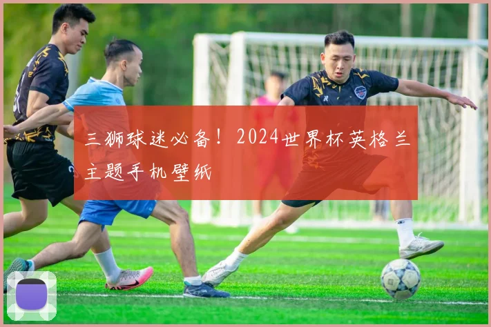 三狮球迷必备！2024世界杯英格兰主题手机壁纸