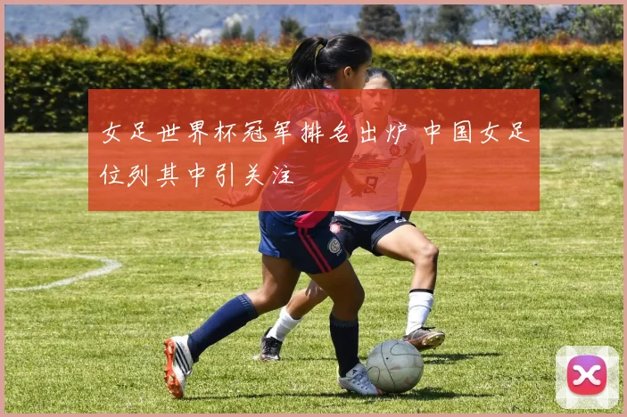 女足世界杯冠军排名出炉 中国女足位列其中引关注