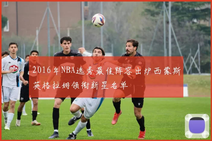 2016年NBA选秀最佳阵容出炉西蒙斯英格拉姆领衔新星名单
