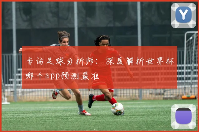 专访足球分析师：深度解析世界杯哪个app预测最准