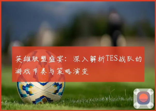 英雄联盟盛宴:深入解析TES战队的游戏节奏与策略演变
