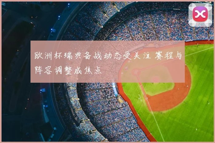 欧洲杯瑞典备战动态受关注 赛程与阵容调整成焦点
