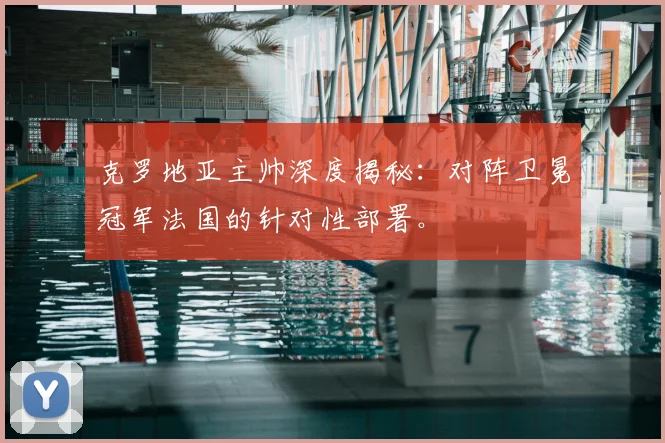 克罗地亚主帅深度揭秘：对阵卫冕冠军法国的针对性部署。