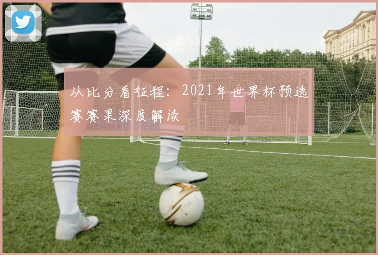 从比分看征程:2021年世界杯预选赛赛果深度解读