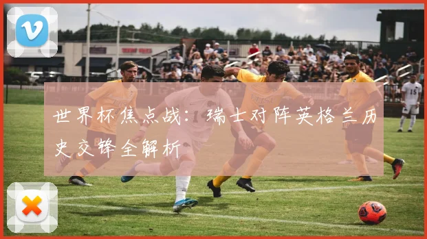 世界杯焦点战：瑞士对阵英格兰历史交锋全解析