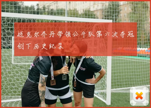 迈克尔乔丹带领公牛队第六次夺冠创下历史纪录